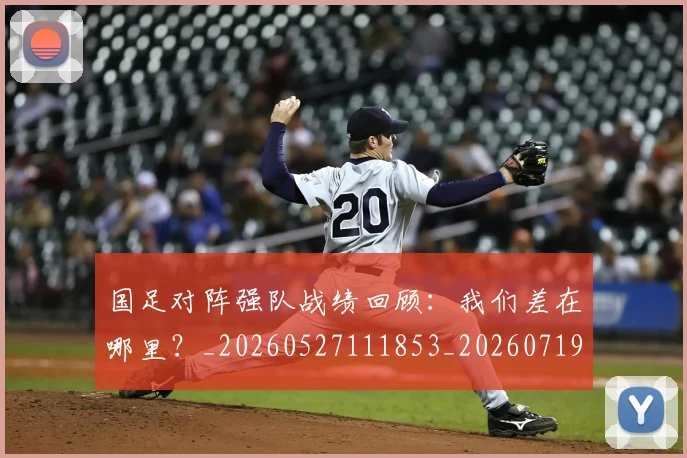 国足对阵强队战绩回顾：我们差在哪里？_20260527111853_20260719163132