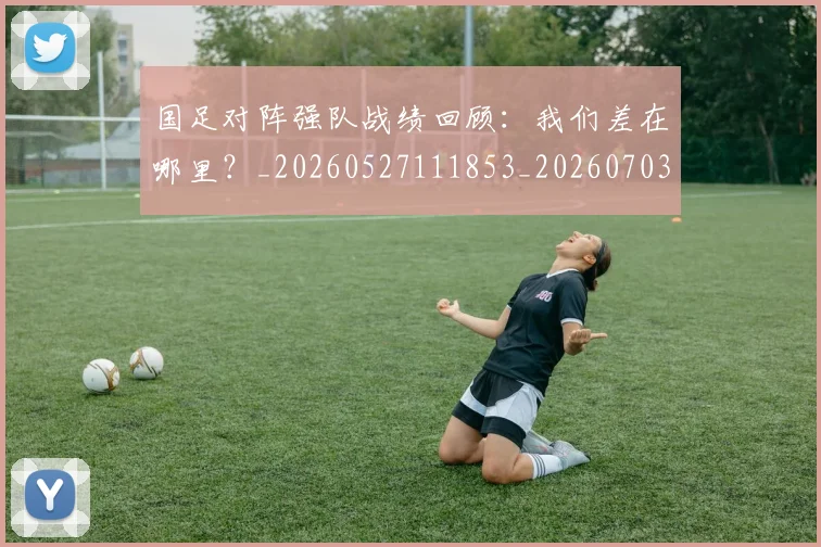 国足对阵强队战绩回顾:我们差在哪里?_20260527111853_20260703223453_20260719163134