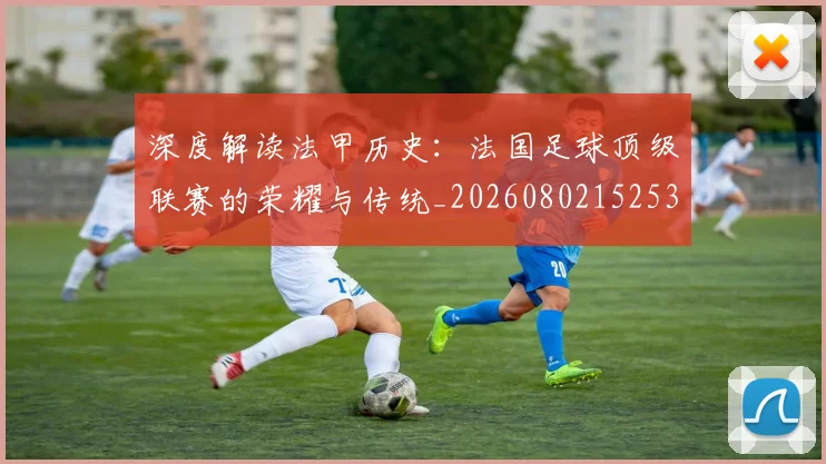 深度解读法甲历史：法国足球顶级联赛的荣耀与传统_20260802152539