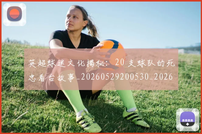 英超球迷文化揭秘:20 支球队的死忠看台故事_20260529200530_20260710005639