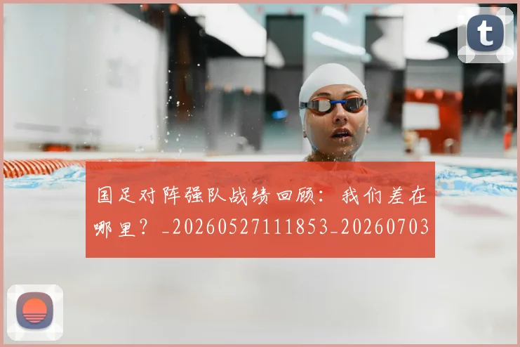 国足对阵强队战绩回顾：我们差在哪里？_20260527111853_20260703223453_20260719163134