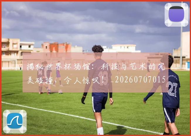 揭秘世界杯场馆:科技与艺术的完美碰撞,令人惊叹!_20260707015702_20260723184028
